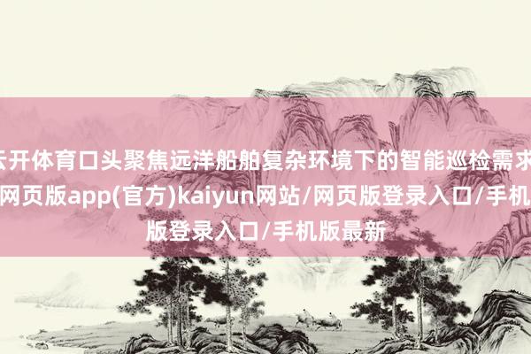 云开体育口头聚焦远洋船舶复杂环境下的智能巡检需求-开yun网页版app(官方)kaiyun网站/网页版登录入口/手机版最新