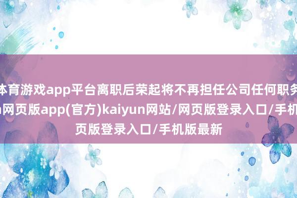 体育游戏app平台离职后荣起将不再担任公司任何职务-开yun网页版app(官方)kaiyun网站/网页版登录入口/手机版最新