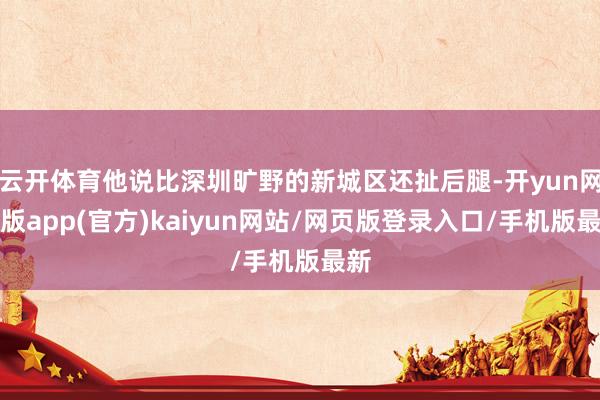 云开体育他说比深圳旷野的新城区还扯后腿-开yun网页版app(官方)kaiyun网站/网页版登录入口/手机版最新